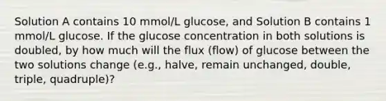 Solution A contains 10 mmol/L glucose, and Solution B contains 1 mmol/L glucose. If the glucose concentration in both solutions is doubled, by how much will the flux (flow) of glucose between the two solutions change (e.g., halve, remain unchanged, double, triple, quadruple)?