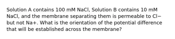 Solution A contains 100 mM NaCl, Solution B contains 10 mM NaCl, and the membrane separating them is permeable to Cl− but not Na+. What is the orientation of the potential difference that will be established across the membrane?