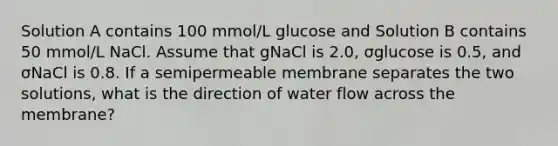 Solution A contains 100 mmol/L glucose and Solution B contains 50 mmol/L NaCl. Assume that gNaCl is 2.0, σglucose is 0.5, and σNaCl is 0.8. If a semipermeable membrane separates the two solutions, what is the direction of water flow across the membrane?