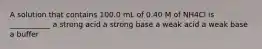 A solution that contains 100.0 mL of 0.40 M of NH4Cl is ___________ a strong acid a strong base a weak acid a weak base a buffer