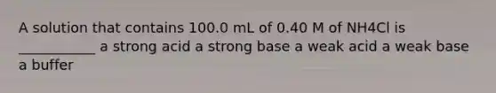 A solution that contains 100.0 mL of 0.40 M of NH4Cl is ___________ a strong acid a strong base a weak acid a weak base a buffer