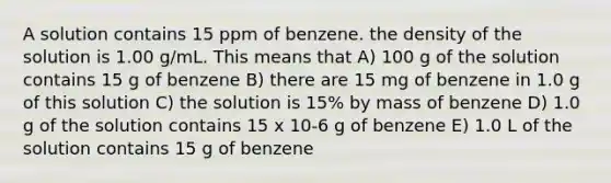 A solution contains 15 ppm of benzene. the density of the solution is 1.00 g/mL. This means that A) 100 g of the solution contains 15 g of benzene B) there are 15 mg of benzene in 1.0 g of this solution C) the solution is 15% by mass of benzene D) 1.0 g of the solution contains 15 x 10-6 g of benzene E) 1.0 L of the solution contains 15 g of benzene