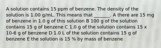 A solution contains 15 ppm of benzene. The density of the solution is 1.00 g/mL. This means that _______. A there are 15 mg of benzene in 1.0 g of this solution B 100 g of the solution contains 15 g of benzene C 1.0 g of the solution contains 15 x 10-6 g of benzene D 1.0 L of the solution contains 15 g of benzene E the solution is 15 % by mass of benzene