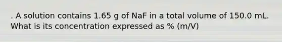 . A solution contains 1.65 g of NaF in a total volume of 150.0 mL. What is its concentration expressed as % (m/V)