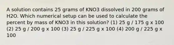 A solution contains 25 grams of KNO3 dissolved in 200 grams of H2O. Which numerical setup can be used to calculate the percent by mass of KNO3 in this solution? (1) 25 g / 175 g x 100 (2) 25 g / 200 g x 100 (3) 25 g / 225 g x 100 (4) 200 g / 225 g x 100