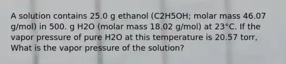 A solution contains 25.0 g ethanol (C2H5OH; molar mass 46.07 g/mol) in 500. g H2O (molar mass 18.02 g/mol) at 23°C. If the vapor pressure of pure H2O at this temperature is 20.57 torr, What is the vapor pressure of the solution?