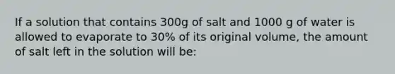 If a solution that contains 300g of salt and 1000 g of water is allowed to evaporate to 30% of its original volume, the amount of salt left in the solution will be: