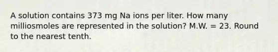 A solution contains 373 mg Na ions per liter. How many milliosmoles are represented in the solution? M.W. = 23. Round to the nearest tenth.