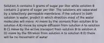 Solution A contains 5 grams of sugar per liter while solution B contains 2 grams of sugar per liter. The solutions are separated by a selectively permeable membrane. If the solvent in both solution is water, predict in which direction most of the water molecules will move. A) move by the osmosis from solution B to solution A B) move by simple diffusion from solution A to solution B C) move by the active transport from solution B to solution A D) move by the filtration from solution A to solution B E) there will be no movement of water