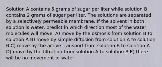 Solution A contains 5 grams of sugar per liter while solution B contains 2 grams of sugar per liter. The solutions are separated by a selectively permeable membrane. If the solvent in both solution is water, predict in which direction most of the water molecules will move. A) move by the osmosis from solution B to solution A B) move by simple diffusion from solution A to solution B C) move by the active transport from solution B to solution A D) move by the filtration from solution A to solution B E) there will be no movement of water