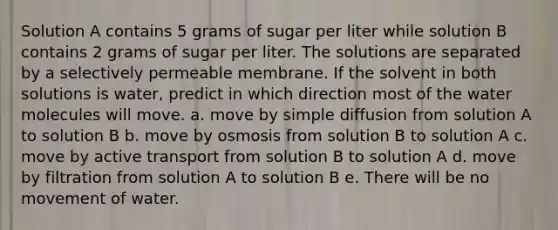 Solution A contains 5 grams of sugar per liter while solution B contains 2 grams of sugar per liter. The solutions are separated by a selectively permeable membrane. If the solvent in both solutions is water, predict in which direction most of the water molecules will move. a. move by simple diffusion from solution A to solution B b. move by osmosis from solution B to solution A c. move by active transport from solution B to solution A d. move by filtration from solution A to solution B e. There will be no movement of water.