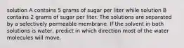 solution A contains 5 grams of sugar per liter while solution B contains 2 grams of sugar per liter. The solutions are separated by a selectively permeable membrane. If the solvent in both solutions is water, predict in which direction most of the water molecules will move.