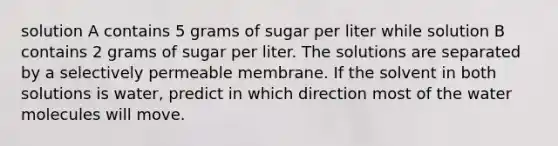 solution A contains 5 grams of sugar per liter while solution B contains 2 grams of sugar per liter. The solutions are separated by a selectively permeable membrane. If the solvent in both solutions is water, predict in which direction most of the water molecules will move.