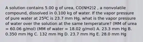 A solution contains 5.00 g of urea, CO(NH2)2 , a nonvolatile compound, dissolved in 0.100 kg of water. If the vapor pressure of pure water at 25ºC is 23.7 mm Hg, what is the vapor pressure of water over the solution at the same temperature? (MM of urea = 60.06 g/mol) (MM of water = 18.02 g/mol) A. 23.3 mm Hg B. 0.350 mm Hg C. 132 mm Hg D. 23.7 mm Hg E. 28.0 mm Hg