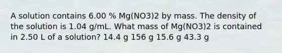 A solution contains 6.00 % Mg(NO3)2 by mass. The density of the solution is 1.04 g/mL. What mass of Mg(NO3)2 is contained in 2.50 L of a solution? 14.4 g 156 g 15.6 g 43.3 g