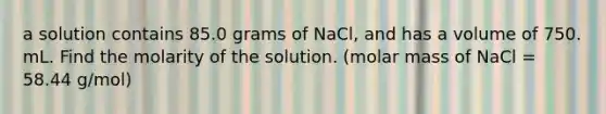 a solution contains 85.0 grams of NaCl, and has a volume of 750. mL. Find the molarity of the solution. (molar mass of NaCl = 58.44 g/mol)