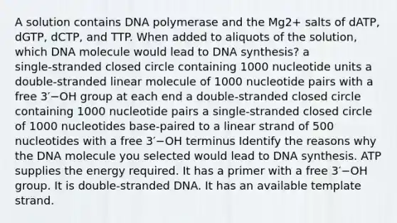 A solution contains DNA polymerase and the Mg2+ salts of dATP, dGTP, dCTP, and TTP. When added to aliquots of the solution, which DNA molecule would lead to DNA synthesis? a single‑stranded closed circle containing 1000 nucleotide units a double‑stranded linear molecule of 1000 nucleotide pairs with a free 3′−OH group at each end a double‑stranded closed circle containing 1000 nucleotide pairs a single‑stranded closed circle of 1000 nucleotides base‑paired to a linear strand of 500 nucleotides with a free 3′−OH terminus Identify the reasons why the DNA molecule you selected would lead to DNA synthesis. ATP supplies the energy required. It has a primer with a free 3′−OH group. It is double‑stranded DNA. It has an available template strand.