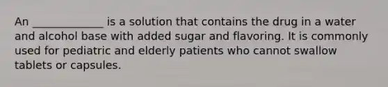 An _____________ is a solution that contains the drug in a water and alcohol base with added sugar and flavoring. It is commonly used for pediatric and elderly patients who cannot swallow tablets or capsules.