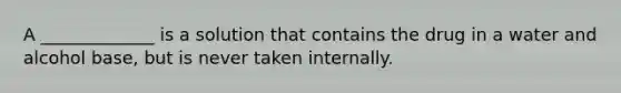A _____________ is a solution that contains the drug in a water and alcohol base, but is never taken internally.