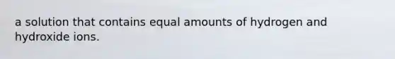 a solution that contains equal amounts of hydrogen and hydroxide ions.