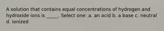 A solution that contains equal concentrations of hydrogen and hydroxide ions is _____. Select one: a. an acid b. a base c. neutral d. ionized