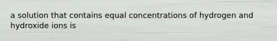 a solution that contains equal concentrations of hydrogen and hydroxide ions is