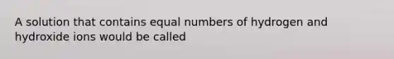 A solution that contains equal numbers of hydrogen and hydroxide ions would be called