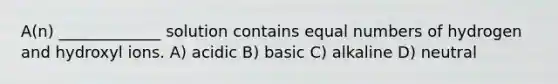 A(n) _____________ solution contains equal numbers of hydrogen and hydroxyl ions. A) acidic B) basic C) alkaline D) neutral