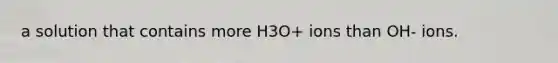 a solution that contains more H3O+ ions than OH- ions.