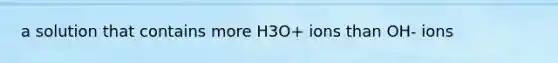 a solution that contains more H3O+ ions than OH- ions