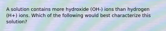 A solution contains more hydroxide (OH-) ions than hydrogen (H+) ions. Which of the following would best characterize this solution?