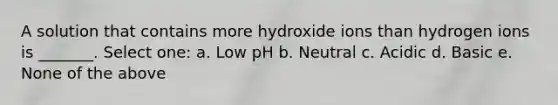 A solution that contains more hydroxide ions than hydrogen ions is _______. Select one: a. Low pH b. Neutral c. Acidic d. Basic e. None of the above