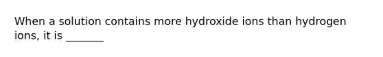 When a solution contains more hydroxide ions than hydrogen ions, it is _______