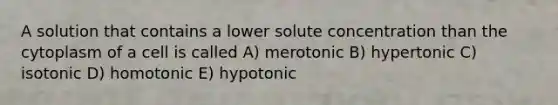 A solution that contains a lower solute concentration than the cytoplasm of a cell is called A) merotonic B) hypertonic C) isotonic D) homotonic E) hypotonic