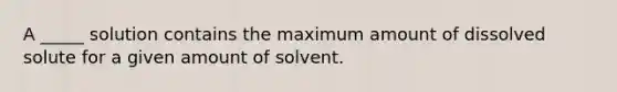 A _____ solution contains the maximum amount of dissolved solute for a given amount of solvent.