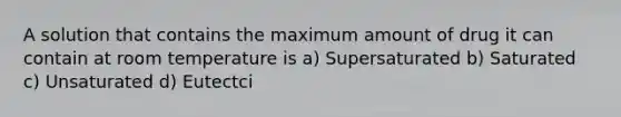 A solution that contains the maximum amount of drug it can contain at room temperature is a) Supersaturated b) Saturated c) Unsaturated d) Eutectci