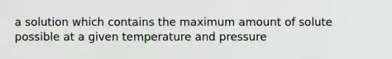 a solution which contains the maximum amount of solute possible at a given temperature and pressure