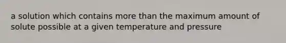 a solution which contains more than the maximum amount of solute possible at a given temperature and pressure