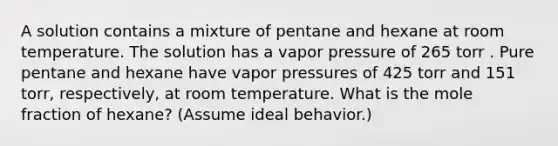 A solution contains a mixture of pentane and hexane at room temperature. The solution has a vapor pressure of 265 torr . Pure pentane and hexane have vapor pressures of 425 torr and 151 torr, respectively, at room temperature. What is the mole fraction of hexane? (Assume ideal behavior.)