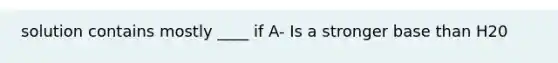 solution contains mostly ____ if A- Is a stronger base than H20