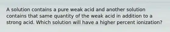 A solution contains a pure weak acid and another solution contains that same quantity of the weak acid in addition to a strong acid. Which solution will have a higher percent ionization?