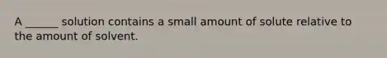 A ______ solution contains a small amount of solute relative to the amount of solvent.