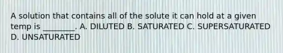 A solution that contains all of the solute it can hold at a given temp is ________. A. DILUTED B. SATURATED C. SUPERSATURATED D. UNSATURATED