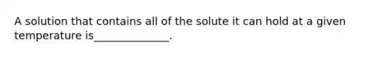 A solution that contains all of the solute it can hold at a given temperature is______________.