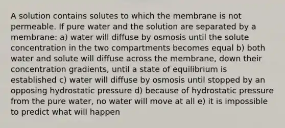 A solution contains solutes to which the membrane is not permeable. If pure water and the solution are separated by a membrane: a) water will diffuse by osmosis until the solute concentration in the two compartments becomes equal b) both water and solute will diffuse across the membrane, down their concentration gradients, until a state of equilibrium is established c) water will diffuse by osmosis until stopped by an opposing hydrostatic pressure d) because of hydrostatic pressure from the pure water, no water will move at all e) it is impossible to predict what will happen