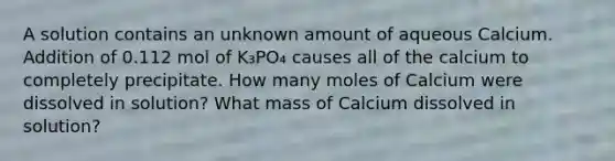 A solution contains an unknown amount of aqueous Calcium. Addition of 0.112 mol of K₃PO₄ causes all of the calcium to completely precipitate. How many moles of Calcium were dissolved in solution? What mass of Calcium dissolved in solution?