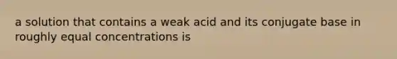 a solution that contains a weak acid and its conjugate base in roughly equal concentrations is