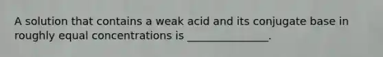 A solution that contains a weak acid and its conjugate base in roughly equal concentrations is _______________.