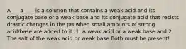 A ___a____ is a solution that contains a weak acid and its conjugate base or a weak base and its conjugate acid that resists drastic changes in the pH when small amounts of strong acid/base are added to it. 1. A weak acid or a weak base and 2. The salt of the weak acid or weak base Both must be present!