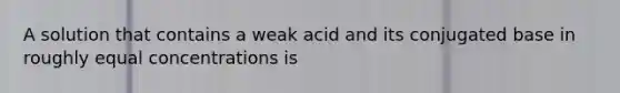 A solution that contains a weak acid and its conjugated base in roughly equal concentrations is